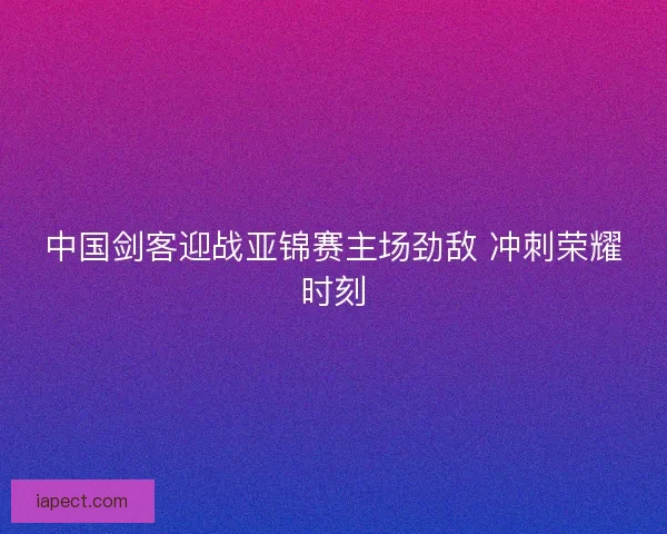 中国剑客迎战亚锦赛主场劲敌 冲刺荣耀时刻