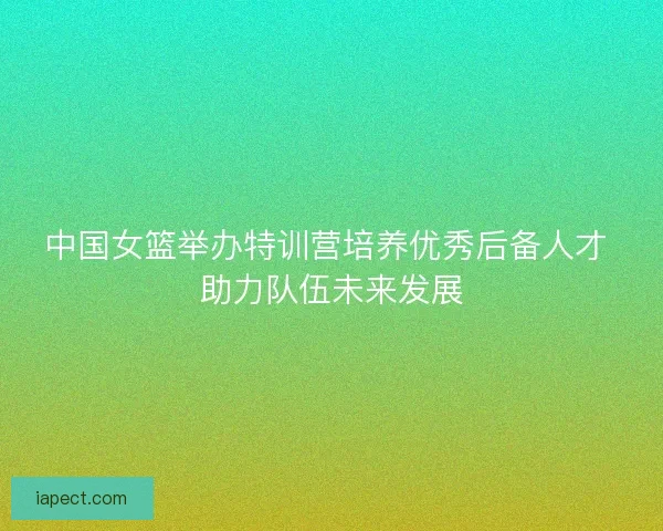中国女篮举办特训营培养优秀后备人才 助力队伍未来发展