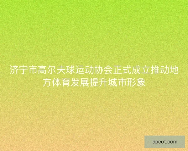 济宁市高尔夫球运动协会正式成立推动地方体育发展提升城市形象