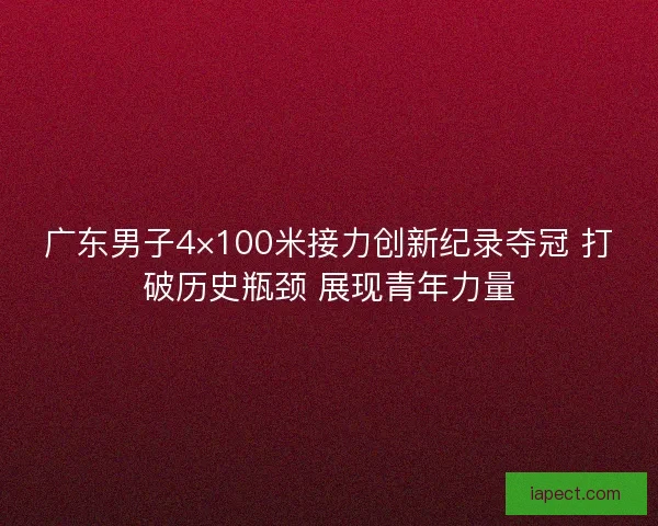 广东男子4×100米接力创新纪录夺冠 打破历史瓶颈 展现青年力量